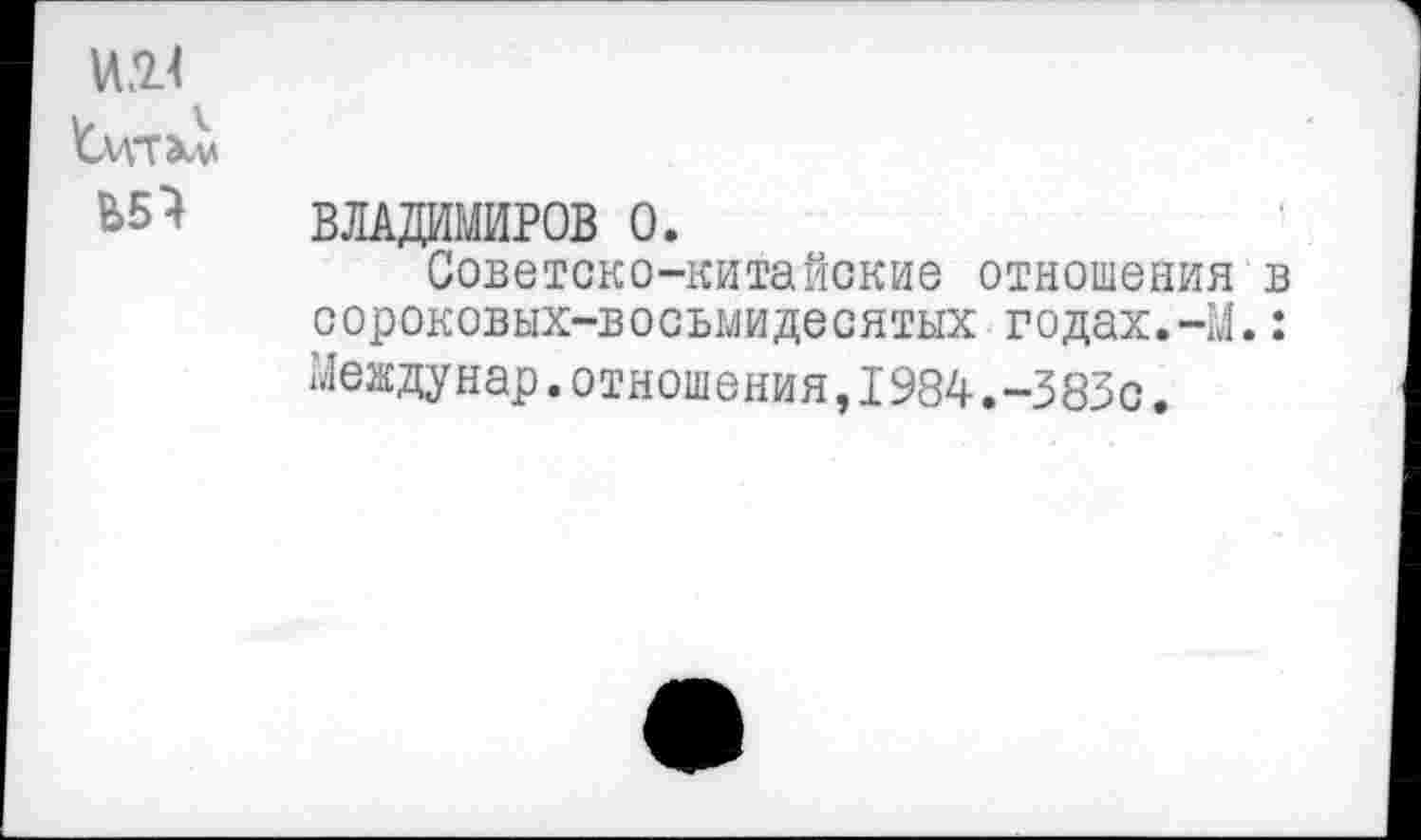 ﻿ИЖ
'Сцтхм
Ь5} ВЛАДИМИРОВ 0.
Советско-китайские отношения в сороковых-восьмидесятых годах.-М.: Междунар.отношения,1984.-383с.